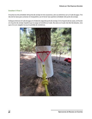 Editado por: Raúl Espinoza González
Operaciones de Rescate con Cuerdas
29
Envolver 3 Tirar 2
Envuelva la cinta alrededor del punto de anclaje en tres ocasiones y ate sus extremos con un nudo de agua. Tire
dos de los lazos para conectar el mosquetón y así el tercer lazo apretara alrededor del punto de anclaje.
Coloque entonces el nudo de agua en el lado de carga del punto de anclaje. En la mayoría de los casos, la fricción
en el punto de anclaje impedirá que la carga se transfiera al nudo. No solo es el nudo más fácil de desatar, sino
que al no ser cargado no ocurre perdida de resistencia.
 