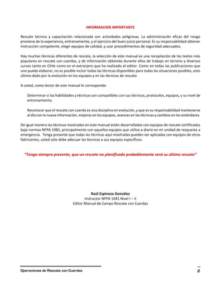 Operaciones de Rescate con Cuerdas ii
INFORMACION IMPORTANTE
Rescate técnico y capacitación relacionada son actividades peligrosas. La administración eficaz del riesgo
proviene de la experiencia, entrenamiento, y el ejercicio del buen juicio personal. Es su responsabilidad obtener
instrucción competente, elegir equipos de calidad, y usar procedimientos de seguridad adecuados.
Hay muchas técnicas diferentes de rescate, la selección de este manual es una recopilación de los textos más
populares en rescate con cuerdas, y de información obtenida durante años de trabajo en terreno y diversos
cursos tanto en Chile como en el extranjero que ha realizado el editor. Como en todas las publicaciones que
uno pueda elaborar, no es posible incluir todas las técnicas disponibles para todas las situaciones posibles, esto
último dado por la evolución en los equipos y en las técnicas de rescate.
A usted, como lector de este manual le corresponde:
Determinar si las habilidades y técnicas son compatibles con sus técnicas, protocolos, equipos, y su nivel de
entrenamiento.
Reconocer que el rescate con cuerda es una disciplina en evolución, y que es su responsabilidad mantenerse
al día con la nueva información, mejoras en los equipos, avances en las técnicas y cambios en los estándares.
De igual manera las técnicas mostradas en este manual están desarrolladas con equipos de rescate certificados
bajo normas NFPA 1983, principalmente con aquellos equipos que utilizo a diario en mi unidad de respuesta a
emergencia. Tenga presente que todas las técnicas aquí mostradas pueden ser aplicadas con equipos de otros
fabricantes, usted solo debe adecuar las técnicas a sus equipos específicos.
“Tenga siempre presente, que un rescate no planificado probablemente será su último rescate”
Raúl Espinoza González
Instructor NFPA 1041 Nivel I – II
Editor Manual de Campo Rescate con Cuerdas
 