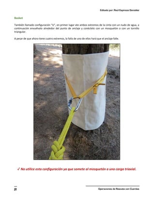 Editado por: Raúl Espinoza González
Operaciones de Rescate con Cuerdas
31
Basket
También llamado configuración “U”, en primer lugar ate ambos extremos de la cinta con un nudo de agua, a
continuación envuélvalo alrededor del punto de anclaje y conéctelo con un mosquetón o con un tornillo
triangular.
A pesar de que ahora tiene cuatro extremos, la falla de uno de ellos hará que el anclaje falle.
✓ No utilice esta configuración ya que somete al mosquetón a una carga triaxial.
 