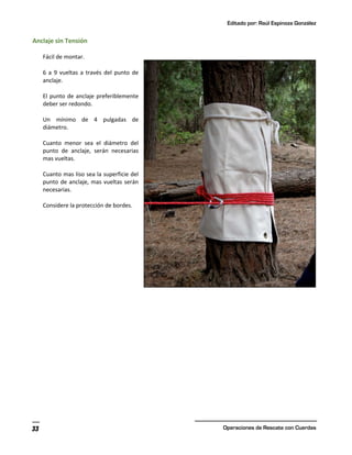 Editado por: Raúl Espinoza González
Operaciones de Rescate con Cuerdas
33
Anclaje sin Tensión
Fácil de montar.
6 a 9 vueltas a través del punto de
anclaje.
El punto de anclaje preferiblemente
deber ser redondo.
Un mínimo de 4 pulgadas de
diámetro.
Cuanto menor sea el diámetro del
punto de anclaje, serán necesarias
mas vueltas.
Cuanto mas liso sea la superficie del
punto de anclaje, mas vueltas serán
necesarias.
Considere la protección de bordes.
 