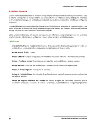 Editado por: Raúl Espinoza González
Operaciones de Rescate con Cuerdas
35
SISTEMA DE ANCLAJES
Cuando no hay disponibilidad de un punto de anclaje simple, con la suficiente resistencia para soportar a todo
el sistema, varios puntos de anclajes tendrán que ser conectados a un sistema de anclaje. Cada punto del anclaje
se llevara parte de la carga, y la cantidad que reciba cada punto, dependerá de cómo usted tenga configurado
su sistema.
La longitud de cada extremo y la dirección final de la tracción influirán en la cantidad de carga que recibirá cada
punto de anclaje. El sistema de anclaje se debe configurar de manera que una falla en cualquier punto de
anclaje, no cause una falla catastrófica del sistema completo.
Utilice un sistema de anclaje solo cuando sea necesario. Un sistema de anclaje en comparación con un anclaje
simple, le tomara más tiempo en configurarlo y puede utilizar una gran cantidad de equipo.
Definiciones
Línea de Caída: El punto elegido donde el sistema de cuerda cambia de dirección y pasa por el borde. Los
anclajes deben ser seleccionados para que sean compatibles con la línea de caída.
Anclaje Natural: Árboles y rocas.
Anclaje Artificial: Cualquier cosa puesta por el hombre, incluyendo vehículos y miembros estructurales.
Anclaje a Prueba de Bomba: Un anclaje que con seguridad sostendrá 10 veces la carga prevista.
Anclaje Marginal: Un anclaje que usted no cree capaz de soportar 10 veces la carga prevista.
Anclaje de Punto Simple: Un único punto de conexión.
Anclaje de Puntos Múltiples: Una colección de anclajes de punto marginal, para crear un sistema de anclaje
a prueba de bombas.
Anclaje de Respaldo Posterior Pre-Tensado: Un anclaje marginal en una buena ubicación, que es
linealmente conectado a un sistema de tensión a un anclaje a prueba de bombas, en algún lugar posterior.
 