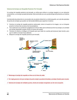 Editado por: Raúl Espinoza González
Operaciones de Rescate con Cuerdas
43
Sistema de Anclaje con Respaldo Posterior Pre-Tensado
Un anclaje de respaldo posterior pre-tensado, se utiliza para enfocar un anclaje marginal, en una ubicación
conveniente, a un anclaje a prueba de bomba. Está construido con una cuerda de bajo estiramiento y un sistema
prusik.
Una baranda de protección en una escalera de una planta industrial o un árbol pequeño, son solo dos ejemplos
de puntos de anclajes que pueden ser demasiado débiles para soportar el sistema.
1. Construir el anclaje de respaldo posterior pretensado, como se muestra en la imagen, con un trinquete
prusik en la línea más cercana a los traccionadores.
2. Tres vueltas de una cuerda de ½ pulgada (12.5 mm) es ideal, pero la distancia entre los anclajes y la cantidad
de cuerdas disponible, pueden limitar el número de vueltas.
3. Tensione el sistema y configure el trinquete para que todas las cuerdas permanezcan bajo tensión, pero
que no dañen el anclaje hacia adelante.
4. Bloquee el anclaje de respaldo posterior pre-tensado.
✓ Mantenga el anclaje de respaldo en línea con la línea de caída.
✓ Por regla general, mire por anclajes de punto simple a prueba de bombas y anclajes lineales para rescate.
✓ Sistemas de anclajes de múltiples puntos, hechos de anclajes marginales son de rara excepción.
 