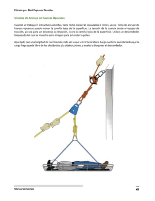 Editado por: Raúl Espinoza González
Manual de Campo 46
Sistema de Anclaje de Fuerzas Opuestas
Cuando se trabaja en estructuras abiertas, tales como escaleras enjauladas o torres, un sis- tema de anclaje de
fuerzas opuestas puede mover la camilla lejos de la superficie. La tensión de la cuerda desde el equipo de
tracción, ya sea para un descenso o elevación, tirara la camilla lejos de la superficie. Utilice un descendedor
bloqueado tal cual se muestra en la imagen para extender la polea.
Aparéjelo con una longitud de cuerda más corta de la que usted necesitara, luego suelte la cuerda hasta que la
carga haya queda libre de los obstáculos y/u obstrucciones, y vuelva a bloquear el descendedor.
 