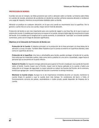 Editado por: Raúl Espinoza González
Operaciones de Rescate con Cuerdas
47
PROTECCION DE BORDES
Cuerdas rara vez se rompen, las fallas provienen por corte o abrasión sobre un borde. La historia sobre fallas
en cuerdas de rescate, provienen de accidentes en donde las cuerdas sufrieron excesiva abrasión o recibieron
una carga de impacto, mientras se encontraban doblada sobre un borde.
Abrasión se produce en cualquier ubicación, en la que una cuerda en movimiento toca la superficie. Por lo
general, cuanto más se curva una cuerda, mayor será el nivel de abrasión.
Protección de borde es aún más importante para una cuerda de rappel o una línea fija, de lo que es para un
sistema de rescate. A medida que la persona se mueve en la cuerda, siempre habrá algo de movimiento a través
del borde. En la medida que la longitud de la cuerda aumente, la cantidad de "aserrado" en el borde también
aumentara, junto con el riesgo de abrasión significativa.
Objetivos en la Colocación de Protección de Bordes son:
Protección de la Cuerda: El objetivo principal, es la protección de la línea principal y la línea belay de la
abrasión y curvas cerradas. También debe impedirse que la cuerda se entierre en superficies blandas, tales
como en superficies de tierra.
Protección de la Superficie: Una lona o almohadilla para borde, pueden proteger al borde de la cuerda.
Esto evita que los materiales sueltos, tales como tierra y piedras en una cerro o acantilado, caigan hacia el
personal que se encuentra en la parte inferior.
Reducir la Fricción: Se requiere energía adicional para superar la fricción creada por una cuerda de tracción
sobre el borde. Cuanto mayor sea la fricción, mayor será la fuerza aplicada en la cuerda y habrá una
reducción en el margen de seguridad. La mejor solución es reducir las fuentes de fricción, de lo contrario,
tendrá que agregar per- sonas al equipo de tracción o aumentar la ventaja mecánica.
Mantener la Cuerda Limpia: Aunque no es de importancia inmediata durante un rescate, mantener la
cuerda limpia le ayudará a que la cuerda dure más tiempo. En condiciones de barro o hielo, el
funcionamiento correcto de poleas, ascendedores o nudos prusik, puede depender de limpieza de la
cuerda.
 
