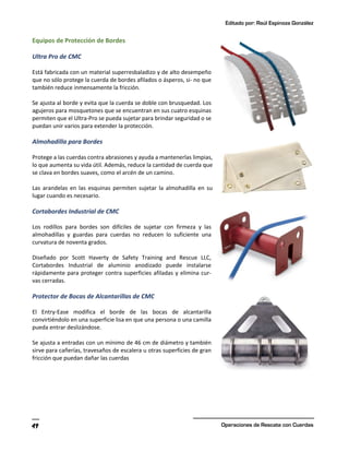 Editado por: Raúl Espinoza González
Operaciones de Rescate con Cuerdas
49
Equipos de Protección de Bordes
Ultra Pro de CMC
Está fabricada con un material superresbaladizo y de alto desempeño
que no sólo protege la cuerda de bordes afilados o ásperos, si- no que
también reduce inmensamente la fricción.
Se ajusta al borde y evita que la cuerda se doble con brusquedad. Los
agujeros para mosquetones que se encuentran en sus cuatro esquinas
permiten que el Ultra-Pro se pueda sujetar para brindar seguridad o se
puedan unir varios para extender la protección.
Almohadilla para Bordes
Protege a las cuerdas contra abrasiones y ayuda a mantenerlas limpias,
lo que aumenta su vida útil. Además, reduce la cantidad de cuerda que
se clava en bordes suaves, como el arcén de un camino.
Las arandelas en las esquinas permiten sujetar la almohadilla en su
lugar cuando es necesario.
Cortabordes Industrial de CMC
Los rodillos para bordes son difíciles de sujetar con firmeza y las
almohadillas y guardas para cuerdas no reducen lo suficiente una
curvatura de noventa grados.
Diseñado por Scott Haverty de Safety Training and Rescue LLC,
Cortabordes Industrial de aluminio anodizado puede instalarse
rápidamente para proteger contra superficies afiladas y elimina cur-
vas cerradas.
Protector de Bocas de Alcantarillas de CMC
El Entry-Ease modifica el borde de las bocas de alcantarilla
convirtiéndolo en una superficie lisa en que una persona o una camilla
pueda entrar deslizándose.
Se ajusta a entradas con un mínimo de 46 cm de diámetro y también
sirve para cañerías, travesaños de escalera u otras superficies de gran
fricción que puedan dañar las cuerdas
 