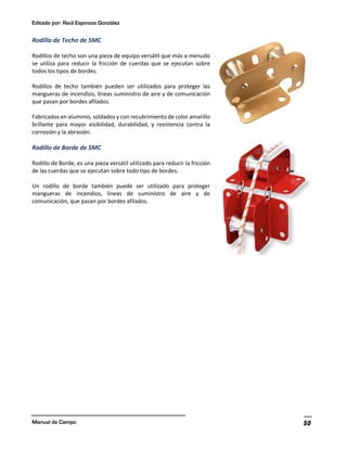 Editado por: Raúl Espinoza González
Manual de Campo 50
Rodillo de Techo de SMC
Rodillos de techo son una pieza de equipo versátil que más a menudo
se utiliza para reducir la fricción de cuerdas que se ejecutan sobre
todos los tipos de bordes.
Rodillos de techo también pueden ser utilizados para proteger las
mangueras de incendios, líneas suministro de aire y de comunicación
que pasan por bordes afilados.
Fabricados en aluminio, soldados y con recubrimiento de color amarillo
brillante para mayor visibilidad, durabilidad, y resistencia contra la
corrosión y la abrasión.
Rodillo de Borde de SMC
Rodillo de Borde, es una pieza versátil utilizado para reducir la fricción
de las cuerdas que se ejecutan sobre todo tipo de bordes.
Un rodillo de borde también puede ser utilizado para proteger
mangueras de incendios, líneas de suministro de aire y de
comunicación, que pasan por bordes afilados.
 
