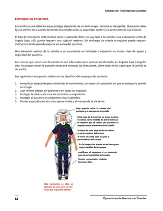 Editado por: Raúl Espinoza González
Operaciones de Rescate con Cuerdas
53
EMPAQUE DE PACIENTES
La camilla es una estructura que protege al paciente de un daño mayor, durante el transporte. El paciente debe
fijarse dentro de la camilla teniendo en consideración su seguridad, confort y la protección de sus lesiones.
El tipo de transporte determinará como el paciente debe ser sujetado a la camilla. Una evacuación corta de
ángulo bajo, sólo puede requerir una sujeción externa. Sin embargo un simple transporte puede requerir
inclinar la camilla para despejar la vía aérea del paciente.
Una elevación vertical de la camilla o un alzamiento en helicóptero requerirá un mayor nivel de apoyo y
seguridad del paciente.
Las correas que vienen con la camilla no son adecuadas para evacuar accidentados en ángulos bajo o ángulos
alto. No proporcionan la sujeción necesaria en todas las direcciones, sobre todo en los casos que la camilla se
de vuelta.
Los siguientes cinco puntos deben ser los objetivos del empaque del paciente:
1. Inmovilizar al paciente para minimizar el movimiento, sin importar la posición en que se coloque la camilla
en el lugar.
2. Usar relleno debajo del paciente y en todos los espacios.
3. Proteger la cabeza y la cara de escombros y vegetación.
4. Proteger al paciente en ambientes fríos y calientes.
5. Prestar especial atención a los signos vitales y al manejo de la vía aérea.
 