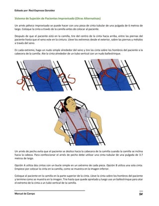 Editado por: Raúl Espinoza González
Manual de Campo 54
Sistema de Sujeción de Pacientes Improvisado (Otras Alternativas)
Un arnés pélvico improvisado se puede hacer con una pieza de cinta tubular de una pulgada de 6 metros de
largo. Coloque la cinta a través de la camilla antes de colocar al paciente.
Después de que el paciente está en la camilla, tire del centro de la cinta hacia arriba, entre las piernas del
paciente hasta que el seno este en la cintura. Lleve los extremos desde el exterior, sobre las piernas y métalos
a través del seno.
En cada extremo, haga un nudo simple alrededor del seno y tire las cinta sobre los hombros del paciente a la
cabecera de la camilla. Ate la cinta alrededor de un tubo vertical con un nudo ballestrinque.
Un arnés de pecho evita que el paciente se deslice hacia la cabecera de la camilla cuando la camilla se inclina
hacia la cabeza. Para confeccionar el arnés de pecho debe utilizar una cinta tubular de una pulgada de 3.7
metros de largo.
Opción A utiliza dos cintas con un bucle simple en un extremo de cada pieza. Opción B utiliza una sola cinta.
Empiece por colocar la cinta en la camilla, como se muestra en la imagen inferior.
Coloque al paciente en la camilla en la parte superior de la cinta. Lleve la cinta sobre los hombros del paciente
y termine como se muestra en la imagen. Tire hasta que quede apretado y luego use un ballestrinque para atar
el extremo de la cinta a un tubo vertical de la camilla.
 