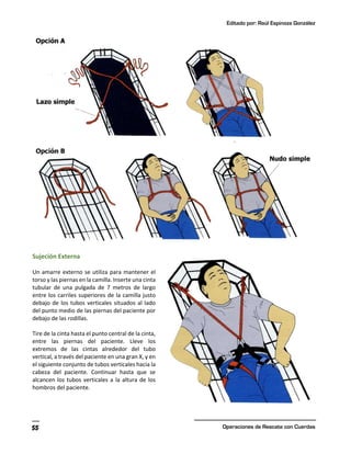 Editado por: Raúl Espinoza González
Operaciones de Rescate con Cuerdas
55
Sujeción Externa
Un amarre externo se utiliza para mantener el
torso y las piernas en la camilla. Inserte una cinta
tubular de una pulgada de 7 metros de largo
entre los carriles superiores de la camilla justo
debajo de los tubos verticales situados al lado
del punto medio de las piernas del paciente por
debajo de las rodillas.
Tire de la cinta hasta el punto central de la cinta,
entre las piernas del paciente. Lleve los
extremos de las cintas alrededor del tubo
vertical, a través del paciente en una gran X, y en
el siguiente conjunto de tubos verticales hacia la
cabeza del paciente. Continuar hasta que se
alcancen los tubos verticales a la altura de los
hombros del paciente.
 