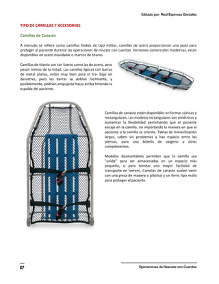 Editado por: Raúl Espinoza González
Operaciones de Rescate con Cuerdas
57
TIPO DE CAMILLAS Y ACCESORIOS
Camillas de Canasto
A menudo se refiere como camillas Stokes de tipo militar, camillas de acero proporcionan una jaula para
proteger al paciente durante las operaciones de rescate con cuerdas. Versiones comerciales modernas, están
disponibles en acero inoxidable o marcos de titanio.
Camillas de titanio son tan fuerte como las de acero, pero
pesan menos de la mitad. Las camillas ligeras con barras
de metal planas, están muy bien para el tra- bajo en
desastres, pero las barras se doblan fácilmente, y
posiblemente, podrían empujarse hacia arriba hiriendo la
espalda del paciente.
Camillas de canasto están disponibles en formas cónicas y
rectangulares. Los modelos rectangulares son simétricos y
aumentan la flexibilidad permitiendo que el paciente
encaje en la camilla, no importando la manera en que el
paciente o la camilla se oriente. Tablas de inmovilización
largas, caben sin problemas y hay espacio entre las
piernas, para una botella de oxígeno u otros
complementos.
Modelos desmontables permiten que la camilla sea
"unida" para ser almacenadas en un espacio más
pequeño, o para brindar una mayor facilidad de
transporte en terrero. Camillas de canasto suelen venir
con una pieza de madera o plástico y un forro tipo malla
para proteger al paciente.
 