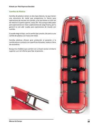 Editado por: Raúl Espinoza González
Manual de Campo 58
Camillas de Plástico
Camillas de plástico vienen en dos tipos básicos, las que tienen
una estructura de metal que proporciona la fuerza para
operaciones de rescate con cuerdas, y las que tienen un solo riel
de metal en la parte superior, estas últi- mas aunque adecuadas
para operaciones en nieve y aplicaciones de carga liviana, por lo
general no son ade- cuadas para operaciones de rescate con
cuerdas.
Si puede elegir el tipo, use la camilla tipo canasto, de acero o una
camilla de plástico con marco de metal.
Camillas plásticas ofrecen gran protección al paciente si la
camilla esta en contacto con superficies húmedas, maleza o llena
de escombros.
Busque los modelos que cuenten con un buen acceso a la barra
superior y un riel inferior para fijar al paciente.
 