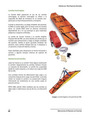 Editado por: Raúl Espinoza González
Operaciones de Rescate con Cuerdas
59
Camillas Semirrigidas
La Camilla SKED popularizó el uso de las camillas
semirrigidas. El término semirrigido se refiere a la
capacidad del SKED de enrollarse en un tamaño com-
pacto para un fácil almacenamiento y transporte.
Cuando se desenrolla y se pliega alrededor del paciente,
la SKED se vuelve rígida, pero no tanto como las camillas
duras. La camilla SKED viene en diversas variaciones
dependiendo de si el uso principal es para materiales
peligrosos o espacios confinados.
La camilla de rescate Traverse y la camilla heightec
Chrysalis Roll de PMI, son otros diseños de camilla que se
enrollan para almacenarlas y luego se pliegan alrededor
del paciente. Debido al ajuste apretado alrededor del
paciente, estas camillas trabajan bien pa- ra desplazar a
un paciente a través de tuberías y ductos.
Están diseñados para elevaciones en forma horizontal o
vertical, y algunos incluyen sistemas de sujeción de
pacientes.
Resistencia de Camillas
¿Qué tan fuerte es su camilla? Tiene alguna clasificación
la camilla?, Originalmente las camillas militares incluían
un requisito de desempeño. La camilla fue suspendida
desde las cuatro esquinas, y se coloco una carga de 2500
lbf (11 kN).
Una cantidad mínima de deformación bajo carga y un
remanente después de la carga, fue permitido. La prueba
militar no rompió la camilla y no proporcionó ninguna
información de rendimiento en una camilla usada en
posición vertical.
NFPA 1983, edición 2018, establece que las camillas no
debe ceder ni deformarse más de 20 mm a 11 kN (2,473
lbf)
Imagen. Camilla heightec Chrysalis Roll de PMI.
 