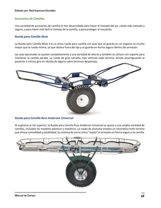 Editado por: Raúl Espinoza González
Manual de Campo 60
Accesorios de Camillas
Una variedad de accesorios de camilla se han desarrollado para hacer el traslado del pa- ciente más cómodo y
seguro, y para hacer más fácil el manejo de la camilla, y para proteger al rescatista.
Rueda para Camilla Mule
La Rueda para Camilla Mule II es la única rueda para camilla con asas que se guarda en un espacio no mucho
mayor que la rueda misma, ya que desliza fuera del eje y se guarda en forma segura dentro del armazón.
Las asas opcionales se ajustan completamente a una variedad de alturas y también se utilizan con soporte para
mantener la camilla parada. La rueda de gran tamaño, tipo vehículo todo terreno, brinda amortiguación al
paciente e incluso gira sin obstáculo alguno sobre terrenos desparejos.
Rueda para Camilla Russ Anderson Universal
Al sujetarse al riel superior, la Rueda para Camilla Russ Anderson Universal se ajusta a una amplia variedad de
camillas, incluidos los modelos plásticos y metálicos. La rueda de aluminio emplea un neumático todo terreno
que ofrece comodidad y estabilidad. Su sistema de cierre único "sujeta" el armazón en forma segura a la camilla.
 