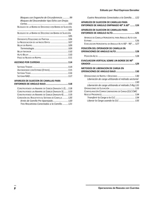 Editado por: Raúl Espinoza González
Operaciones de Rescate con Cuerdas
9
Bloqueo con Enganche de Circunferencia...........99
Bloqueo del Descendedor tipo Ocho con Orejas
Cortas................................................................101
BLOQUEO DE LA BARRA DE DESCENSO CON BARRA DE SUJECIÓN
...............................................................................103
BLOQUEO DE LA BARRA DE DESCENSO SIN BARRA DE SUJECIÓN
...............................................................................105
DIFERENTES POSICIONES DE PARTIDA .............................106
LA NEGOCIACION DE UN INICIO DIFICIL ...........................107
BELAY EN RAPPEL .......................................................109
Terminología.....................................................109
BELAY INFERIOR .........................................................110
AUTO BELAY..............................................................110
PASO DE NUDOS EN RAPPEL .........................................111
ASCENSO POR CUERDAS.........................................114
SISTEMA TENDER........................................................114
ASCENDIENDO CON ESTRIBO (ETRIER).............................115
SISTEMA TEXAS ..........................................................116
SISTEMA RAD............................................................117
APAREJOS DE SUJECION DE CAMILLAS PARA
ENTORNOS DE ANGULO BAJO.................................118
CONSTRUYENDO UN AMARRE DE CABEZA [IMAGEN 1-2]....118
CONSTRUYENDO UN AMARRE DE CABEZA [IMAGEN 3].......119
CONSTRUYENDO UN AMARRE DE CABEZA [IMAGEN 4].......119
CONEXIÓN DEL RESCATISTA AL SISTEMA DE CAMILLA .........120
Arnés de Camilla Pre Aparejado........................120
Tres Rescatistas Conectados a la Camilla .........121
Cuatro Rescatistas Conectados a la Camilla..... 122
APAREJOS DE SUJECION DE CAMILLAS PARA
ENTORNOS DE ANGULO EMPINADO 40O
A 60O
.......124
APAREJOS DE SUJECION DE CAMILLAS PARA
ENTORNOS DE ANGULO ALTO.................................125
APAREJO DE CAMILLA HORIZONTAL PARA ANGULO ALTO CON
ESTRIBO ................................................................... 126
EVACUACION HORIZONTAL DE ANGULO ALTO 60O
- 90O
.... 127
POSICIÓN DEL OPERADOR DE CAMILLA EN
OPERACIONES DE ANGULO ALTO............................128
POSICIÓN ALTA ......................................................... 128
EVACUACION VERTICAL SOBRE UN BORDE DE 90O
GRADOS .................................................................129
METODOS DE LIBERACION DE CARGA EN
OPERACIONES DE ANGULO BAJO............................130
OPERACIONES DE RAPPEL Y DESCENSO........................... 130
Liberación de carga utilizando el método vectorial
......................................................................... 130
Liberación de carga utilizando el método Z-Rig 131
OPERACIONES DE ELEVACIÓN ....................................... 133
CONFIGURACIÓN CORREA LIBERADORA DE CARGA (CLC CMC
RESCUE PROSERIES).................................................... 134
Transferir la Carga a la CLC.............................. 134
Liberar la Carga usando la CLC......................... 135
 
