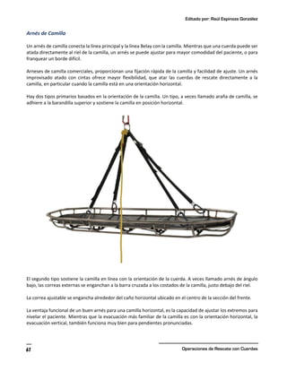 Editado por: Raúl Espinoza González
Operaciones de Rescate con Cuerdas
61
Arnés de Camilla
Un arnés de camilla conecta la línea principal y la línea Belay con la camilla. Mientras que una cuerda puede ser
atada directamente al riel de la camilla, un arnés se puede ajustar para mayor comodidad del paciente, o para
franquear un borde difícil.
Arneses de camilla comerciales, proporcionan una fijación rápida de la camilla y facilidad de ajuste. Un arnés
improvisado atado con cintas ofrece mayor flexibilidad, que atar las cuerdas de rescate directamente a la
camilla, en particular cuando la camilla está en una orientación horizontal.
Hay dos tipos primarios basados en la orientación de la camilla. Un tipo, a veces llamado araña de camilla, se
adhiere a la barandilla superior y sostiene la camilla en posición horizontal.
El segundo tipo sostiene la camilla en línea con la orientación de la cuerda. A veces llamado arnés de ángulo
bajo, las correas externas se enganchan a la barra cruzada a los costados de la camilla, justo debajo del riel.
La correa ajustable se engancha alrededor del caño horizontal ubicado en el centro de la sección del frente.
La ventaja funcional de un buen arnés para una camilla horizontal, es la capacidad de ajustar los extremos para
nivelar el paciente. Mientras que la evacuación más familiar de la camilla es con la orientación horizontal, la
evacuación vertical, también funciona muy bien para pendientes pronunciadas.
 