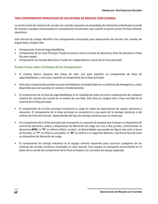 Editado por: Raúl Espinoza González
Operaciones de Rescate con Cuerdas
63
TRES COMPONENTES PRINCIPALES DE UN SISTEMA DE RESCATE CON CUERDAS
La construcción de sistemas de rescate con cuerdas requieren el ensamblaje de elementos individuales (cuerda
de rescate y equipos relacionados) en componentes funcionales, que cuando se ponen juntos forman sistemas
operativos.
Este manual de campo identifica tres componentes principales para operaciones de rescate con cuerdas de
ángulo bajo y ángulo alto.
• Componente Línea de Seguridad/Belay.
• Componente de la Línea Principal: Puede funcionar como una línea de descenso, línea de elevación o línea
fija para rappel.
• Componente de Ventaja Mecánica: Puede ser independiente o parte de la línea principal.
Puntos Claves sobre el Enfoque de los Componentes
• El sistema básico requiere dos líneas de vida: una para soportar un componente de línea de
seguridad/belay, y otro para soportar el componente de la línea principal.
• Estos dos componentes pueden ser pre-ensamblados y transportados en su vehículo de emergencia, y estar
disponible para ser puestos en servicio inmediatamente.
• El componente de la línea de seguridad/belay es el respaldo de todos los otros componentes de cualquier
sistema de rescate con cuerda en el evento de una falla. Esta línea se cargará sólo si hay una falla en el
sistema de la línea principal.
• El componente de la línea principal transporta la carga en todas las operaciones de rappel, descenso y
elevación. El componente de la línea principal se convertirá en una parte de la ventaja mecánica o del
sistema de línea de tracción, dependiendo del tipo de ventaja mecánica que se construya.
• Un componente de la línea principal que transporta un conjunto de equipos que incluyen un dispositivo de
control de descenso, poleas y dispositivos de liberación de carga con uno o dos prusiks, comúnmente se
denomina RPM. La "R" se refiere al Rack, es decir, un descendedor que puede ser figura tipo ocho o barra
de frenado. La "P" se refiere a una polea. la "M" se refiere a un enganche Mariner, una forma fácil de crear
un dispositivo de liberación de carga.
• El componente de ventaja mecánica es el equipo mínimo requerido para construir cualquiera de los
sistemas de ventaja mecánica mostrados en este manual. Este equipo se transporta comúnmente en el
bolso de la cuerda del componente de la línea principal o en una bolsa de equipo separada.
 