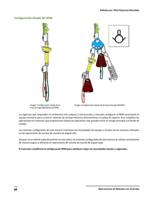 Editado por: Raúl Espinoza González
Operaciones de Rescate con Cuerdas
65
Configuración Simple del RPM
Las agencias que responden en ambientes más urbanos / estructurales a menudo configuran el RPM conectando el
equipo necesario para construir sistemas de ventaja mecánica directamente a la placa de reparto. Esto simplifica las
operaciones en entornos que proporcionan distancias operativas más grandes entre el anclaje principal y el borde de
trabajo.
Los sistemas configurados de esta manera minimizan las necesidades de equipos y el peso de los sistemas utilizados
en las operaciones de rescate de cuerdas de ángulo alto.
Aunque no se admite específicamente en este texto, los sistemas configurados de esta manera se utilizan actualmente
de manera segura y eficiente en operaciones de rescate de cuerda de ángulo bajo.
El instructor modificará la configuración RPM para satisfacer mejor las necesidades locales y regionales.
 