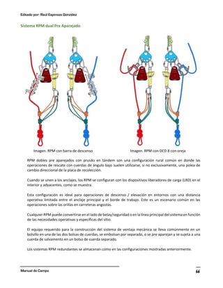 Editado por: Raúl Espinoza González
Manual de Campo 66
Sistema RPM dual Pre Aparejado
Imagen. RPM con barra de descenso Imagen. RPM con DCD 8 con oreja
RPM dobles pre aparejados con prusiks en tándem son una configuración rural común en donde las
operaciones de rescate con cuerdas de ángulo bajo suelen utilizarse, si no exclusivamente, una polea de
cambio direccional de la placa de recolección.
Cuando se unen a los anclajes, los RPM se configuran con los dispositivos liberadores de carga (LRD) en el
interior y adyacentes, como se muestra.
Esta configuración es ideal para operaciones de descenso / elevación en entornos con una distancia
operativa limitada entre el anclaje principal y el borde de trabajo. Este es un escenario común en las
operaciones sobre las orillas en carreteras angostas.
Cualquier RPM puede convertirse en el lado de belay/seguridad o en la línea principal del sistema en función
de las necesidades operativas y específicas del sitio.
El equipo requerido para la construcción del sistema de ventaja mecánica se lleva comúnmente en un
bolsillo en una de las dos bolsas de cuerdas, se embolsan por separado, o se pre aparejan y se sujeta a una
cuerda de salvamento en un bolso de cuerda separado.
Los sistemas RPM redundantes se almacenan como en las configuraciones mostradas anteriormente.
 