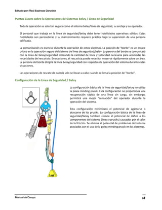 Editado por: Raúl Espinoza González
Manual de Campo 68
Puntos Claves sobre la Operaciones de Sistemas Belay / Línea de Seguridad
Toda la operación es solo tan segura como el sistema belay/línea de seguridad, su anclaje y su operador.
El personal que trabaja en la línea de seguridad/belay debe tener habilidades operativas sólidas. Estas
habilidades son perecederas y su mantenimiento requiere práctica bajo la supervisión de una persona
calificada.
La comunicación es esencial durante la operación de estos sistemas. La posición de "borde" es un enlace
crítico en la operación segura del sistema de línea de seguridad/belay. La persona del borde se comunicará
con la línea de belay/seguridad indicando la cantidad de línea y velocidad necesaria para acomodar las
necesidades del rescatista. En ocasiones, el rescatista puede necesitar moverse rápidamente sobre un área.
La persona del borde dirigirá la línea belay/seguridad con respecto a la operación del sistema durante estas
situaciones.
Las operaciones de rescate de cuerda solo se llevan a cabo cuando se llena la posición de "borde".
Configuración de la Línea de Seguridad / Belay
La configuración básica de la línea de seguridad/belay no utiliza
la polea minding prusik. Esta configuración no proporciona una
recuperación rápida de una línea sin carga, sin embargo,
permitirá una mejor "sensación" del operador durante la
operación del sistema.
Esta configuración minimizará el potencial de agarrarse o
atascarse de los prusiks. La configuración básica de la línea de
seguridad/belay también reduce el potencial de daños a los
componentes del sistema (línea y prusiks) causados por el calor
de la fricción. Se elimina el potencial de problemas del sistema
asociados con el uso de la polea minding prusik en los sistemas.
 