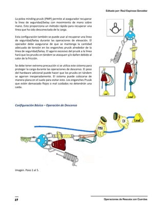 Editado por: Raúl Espinoza González
Operaciones de Rescate con Cuerdas
69
La polea minding prusik (PMP) permite al asegurador recuperar
la línea de seguridad/belay con movimiento de mano sobre
mano. Esto proporciona un método rápido para recuperar una
línea que ha sido desconectada de la carga.
Esta configuración también se puede usar al recuperar una línea
de seguridad/belay durante las operaciones de elevación. El
operador debe asegurarse de que se mantenga la cantidad
adecuada de tensión en los enganches prusik alrededor de la
línea de seguridad/belay. El agarre excesivo del prusik a la línea
hará que los prusiks en tándem se atasquen y/o dañen debido al
calor de la fricción.
Se debe tener extrema precaución si se utiliza este sistema para
proteger la carga durante las operaciones de descenso. El peso
del hardware adicional puede hacer que los prusiks en tándem
se agarren inesperadamente. El sistema puede colocarse de
manera plana en el suelo para evitar esto. Los enganches Prusik
que estén demasiado flojos o mal cuidados no detendrán una
caída.
Configuración Básica – Operación de Descenso
Imagen. Paso 1 al 5.
 