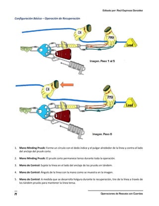 Editado por: Raúl Espinoza González
Operaciones de Rescate con Cuerdas
71
Configuración Básica – Operación de Recuperación
1. Mano Minding Prusik: Forme un círculo con el dedo índice y el pulgar alrededor de la línea y contra el lado
del anclaje del prusik corto.
2. Mano Minding Prusik: El prusik corto permanece tenso durante toda la operación.
3. Mano de Control: Sujete la línea en el lado del anclaje de los prusiks en tándem.
4. Mano de Control: Ángulo de la línea con la mano como se muestra en la imagen.
5. Mano de Control: A medida que se desarrolla holgura durante la recuperación, tire de la línea a través de
los tándem prusiks para mantener la línea tensa.
 