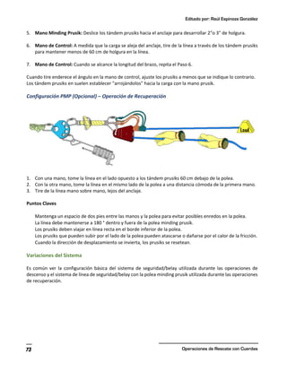 Editado por: Raúl Espinoza González
Operaciones de Rescate con Cuerdas
73
5. Mano Minding Prusik: Deslice los tándem prusiks hacia el anclaje para desarrollar 2"o 3" de holgura.
6. Mano de Control: A medida que la carga se aleja del anclaje, tire de la línea a través de los tándem prusiks
para mantener menos de 60 cm de holgura en la línea.
7. Mano de Control: Cuando se alcance la longitud del brazo, repita el Paso 6.
Cuando tire enderece el ángulo en la mano de control, ajuste los prusiks a menos que se indique lo contrario.
Los tándem prusiks en suelen establecer "arrojándolos" hacia la carga con la mano prusik.
Configuración PMP (Opcional) – Operación de Recuperación
1. Con una mano, tome la línea en el lado opuesto a los tándem prusiks 60 cm debajo de la polea.
2. Con la otra mano, tome la línea en el mismo lado de la polea a una distancia cómoda de la primera mano.
3. Tire de la línea mano sobre mano, lejos del anclaje.
Puntos Claves
Mantenga un espacio de dos pies entre las manos y la polea para evitar posibles enredos en la polea.
La línea debe mantenerse a 180 ° dentro y fuera de la polea minding prusik.
Los prusiks deben viajar en línea recta en el borde inferior de la polea.
Los prusiks que pueden subir por el lado de la polea pueden atascarse o dañarse por el calor de la fricción.
Cuando la dirección de desplazamiento se invierta, los prusiks se resetean.
Variaciones del Sistema
Es común ver la configuración básica del sistema de seguridad/belay utilizada durante las operaciones de
descenso y el sistema de línea de seguridad/belay con la polea minding prusik utilizada durante las operaciones
de recuperación.
 