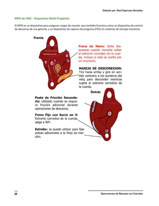 Editado por: Raúl Espinoza González
Operaciones de Rescate con Cuerdas
77
MPD de CMC - Dispositivo Multi Propósito
El MPD es un dispositivo para asegurar cargas de rescate, que también funciona como un dispositivo de control
de descenso de uso general, y un dispositivo de captura de progreso (PCD) en sistemas de ventaja mecánica.
 