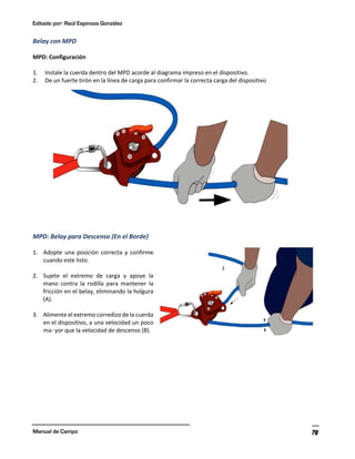 Editado por: Raúl Espinoza González
Manual de Campo 78
Belay con MPD
MPD: Configuración
1. Instale la cuerda dentro del MPD acorde al diagrama impreso en el dispositivo.
2. De un fuerte tirón en la línea de carga para confirmar la correcta carga del dispositivo
MPD: Belay para Descenso (En el Borde)
1. Adopte una posición correcta y confirme
cuando este listo.
2. Sujete el extremo de carga y apoye la
mano contra la rodilla para mantener la
fricción en el belay, eliminando la holgura
(A).
3. Alimente el extremo corredizo de la cuerda
en el dispositivo, a una velocidad un poco
ma- yor que la velocidad de descenso (B).
 