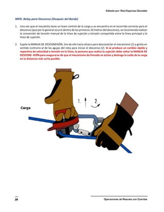 Editado por: Raúl Espinoza González
Operaciones de Rescate con Cuerdas
79
MPD: Belay para Descenso (Después del Borde)
1. Una vez que el rescatista tiene un buen control de la carga y se encuentra en el recorrido correcto para el
descenso (que por lo general ocurre dentro de los primeros 10 metros del descenso), se recomienda realizar
la conversión de tensión manual de la línea de sujeción a tensión compartida entre la línea principal y la
línea de sujeción.
2. Sujete la MANIJA DE DESCONEXIÓN, tire de ella hacia afuera para desconectar el mecanismo (1) y gírela en
sentido contrario al de las agujas del reloj para iniciar el descenso (2). Si se produce un cambio rápido y
repentino de velocidad o tensión en la línea, la persona que realiza la sujeción debe soltar la MANIJA DE
DESCONE- XIÓN para asegurarse de que el mecanismo de frenado se active y detenga la caída de la carga
en la distancia más corta posible.
 