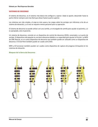 Editado por: Raúl Espinoza González
Manual de Campo 82
SISTEMAS DE DESCENSO
El sistema de descenso, es el sistema más básico de configurar y operar. Dada la opción, descender hasta la
parte inferior siempre será mas fácil que elevar hasta la parte superior.
Los sistemas son más simples, el viaje es más suave y las cargas sobre los anclajes son inferiores a los de un
sistema de elevación, y a la vez se requiere menos personal para su operación.
El sistema de descenso se puede utilizar con una camilla, un encargado de camilla para ayudar al paciente, y si
es apropiado, solo el paciente.
Un sistema de descenso, consiste en un dispositivo de control de descenso (DCD), conectado a un punto de
anclaje. El dispositivo más popular es una barra descenso debido a su capacidad para ajustar la fricción. La MPD
de CMC Rescue, es un nuevo dispositivo de descenso que también puede ser utilizado como un dispositivo de
descenso. El ID de Petzl también puede ser usado como DCD.
MPD y ID funcionan también pueden ser usados como dispositivo de captura de progreso (trinquete) en los
sistemas de elevación.
Bloqueo de la Barra de Descenso
 