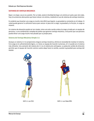 Editado por: Raúl Espinoza González
Manual de Campo 86
SISTEMAS DE VENTAJA MECANICA
Bajar o no bajar, esa es la cuestión. Por un lado, existe la facilidad de bajar a la víctima al suelo y por otro lado,
hay circunstancias atenuantes que hacen elevar a la víctima, mediante el uso de sistemas de ventaja mecánica.
Es evidente que levantar una carga es mucho más difícil que bajarla. La gravedad es constante en el trabajo. Si
usted puede generar la suficiente fuerza para vencer el peso de la carga, la gravedad y la fricción, la carga se
moverá.
Un sistema de elevación puede ser tan simple, como una sola cuerda unida a la carga y tirado por un equipo de
personas, o una combinación compleja de poleas que generen ventaja mecánica, a tal punto que una persona
pueda elevar una carga mucho más pesada que su propio peso.
Sistema de Ventaja Mecánica Simple 1:1
Aunque un sistema 1:1 no proporciona ninguna ventaja mecánica, elimina la necesidad de resetear el sistema.
Si la carga es lo suficientemente ligera, o si tiene un equipo de tracción numeroso, el 1:1 puede ser el sistema
más eficiente. Una variación del sistema de 1:1 es el sistema de contrapeso. La polea de cambio de dirección
permite que el equipo de tracción camine cuesta abajo hacia la camilla, usando la gravedad para ventaja del
equipo.
 