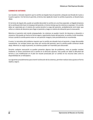 Editado por: Raúl Espinoza González
Operaciones de Rescate con Cuerdas
91
CAMBIO DE SISTEMAS
Los rescates a menudo requieren que la camilla sea bajada hacia el paciente y después sea llevada de nuevo a
la parte superior. Si el terreno lo permite, la forma más rápida de mover la camilla al paciente, es llevarla hacia
abajo.
En terrenos de ángulo alto, puede ser posible descender la camilla con una línea separada. La llegada temprana
de la camilla permite hacer el empaque del paciente, al mismo tiempo que los sistemas se aparejan. Si la camilla
debe ser soportada por el sistema de cuerda durante la carga del paciente, probablemente será mejor que
utilice un sistema de descenso para llegar al paciente y luego un sistema de elevación para la evacuación.
Mientras el paciente está siendo empaquetado, los sistemas se pueden invertir de descenso a elevación o
viceversa. Esto puede ser hecho en forma segura, soportando el peso del paciente, la camilla y la del rescatista.
Incluso cuando la camilla parece estar en una posición insegura, este procedimiento se recomienda.
A veces, la naturaleza del problema requiere que la camilla sea elevada hacia el paciente, y luego descendida
nuevamente. Los anclajes tienen que estar por encima del paciente, pero la camilla puede comenzar desde
abajo. Mientras se carga al paciente, los sistemas pueden ser invertidos para descender.
Durante cualquier evacuación se pueden presentar algunos tipo de problemas, estos se pueden resolver
mediante un breve movimiento de la camilla en la dirección opuesta. Esto puede ser dado la dificultad del
terreno o una modificación en el plan de rescate provocada por un cambio en los recursos tales como la
disponibilidad de un helicóptero.
Los siguientes procedimientos para invertir la dirección de los sistemas, permiten realizar estos ajustes en forma
rápida y segura.
 