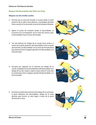 Editado por: Raúl Espinoza González
Manual de Campo 98
Bloqueo del Descendedor tipo Ocho con Oreja
Bloqueo con dos medias vueltas
1. Permita que la mano de frenado se mueva desde la parte
posterior de la cadera hacia delante y manténgala apretada
hasta cuando se ha alcanzado el punto de bloqueo deseado.
2. Agarre el punto de conexión donde el descendedor se
encuentra con el mosquetón con la mano de control y gire
el descendedor hacia la mano de frenado.
3. Tire del extremo de trabajo de la cuerda hacia arriba y a
través de la parte posterior del descendedor entre la parte
permanente y el descendedor con la mano de frenado hasta
que aparezca entre el agujero grande en el descendedor y la
línea principal.
4. Envuelva por segunda vez el extremo de trabajo de la
cuerda, alrededor de la parte delantera del descendedor por
debajo de las dos orejas y repita el paso anterior hasta que
la cuerda pase entre el agujero grande del descendedor y la
línea principal.
5. Continúe envolviendo el extremo de trabajo de la cuerda por
la parte delantera del descendedor, debajo de la oreja
derecha para formar un seno largo a través de la parte
derecha de la línea.
 