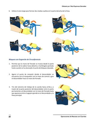 Editado por: Raúl Espinoza González
Operaciones de Rescate con Cuerdas
99
6. Utilice el seno largo para formar dos medias vueltas en la parte derecha de la línea.
Bloqueo con Enganche de Circunferencia
1. Permita que la mano de frenado se mueva desde la parte
posterior de la cadera hacia delante y manténgala apretada
hasta cuando se ha alcanzado el punto de bloqueo deseado.
2. Agarre el punto de conexión donde el descendedor se
encuentra con el mosquetón con la mano de control y gire
el descendedor hacia la mano de frenado.
3. Tire del extremo de trabajo de la cuerda hacia arriba y a
través de la parte posterior del descendedor entre la parte
permanente y el descendedor con la mano de frenado hasta
que aparezca entre el agujero grande en el descendedor y la
línea principal.
 