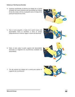 Editado por: Raúl Espinoza González
Manual de Campo 100
4. Continúe envolviendo el extremo de trabajo de la cuerda
alrededor de la parte delantera del descendedor por debajo
de las dos orejas y forme un pequeño seno a lo largo de la
parte permanente de la línea.
5. Pase el seno pequeño a través de la parte trasera del
descendedor hacia el rescatista o hacia el anclaje
(Dependiendo de si efectúa rappel o sistema de descenso).
6. Pasar el seno sobre la parte superior del descendedor
formando un enganche de circunferencia alrededor del
descendedor.
7. Tire del extremo de trabajo de la cuerda para apretar el
enganche de circunferencia
 