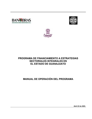 PROGRAMA DE FINANCIAMIENTO A ESTRATEGIAS
      SECTORIALES INTEGRALES EN
       EL ESTADO DE GUANAJUATO




   MANUAL DE OPERACIÓN DEL PROGRAMA




                                      Abril 22 de 2005.
 