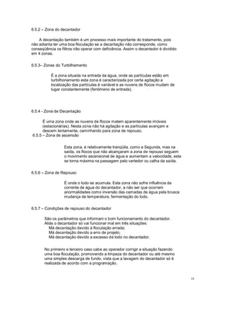 6.5.2 Zona do decantador
A decantação também é um processo mais importante do tratamento, pois
não adianta ter uma boa floculação se a decantação não corresponde, como
conseqüência os filtros irão operar com deficiência. Assim o decantador é dividido
em 4 zonas.
6.5.3 Zonas do Turbilhamento
É a zona situada na entrada da água, onde as partículas estão em
turbilhonamento esta zona é caracterizada por certa agitação a
localização das partículas é variável e as nuvens de flocos mudam de
lugar constantemente (fenômeno de entrada).
6.5.4 - Zona de Decantação
É uma zona onde as nuvens de flocos matem aparentemente imóveis
(estacionárias). Nesta zona não há agitação e as partículas avançam e
descem lentamente, caminhando para zona de repouso.
6.5.5 Zona de ascensão
Esta zona, é relativamente tranqüila, como a Segunda, mas na
saída, os flocos que não alcançaram a zona de repouso seguem
o movimento ascensional de água e aumentam a velocidade, esta
se torna máxima na passagem pelo vertedor ou calha da saída.
6.5.6 Zona de Repouso
É onde o lodo se acumula. Esta zona não sofre influência da
corrente de água do decantador, a não ser que ocorrem
anormalidades como inversão das camadas de água pela brusca
mudança de temperatura, fermentação do lodo.
6.5.7 Condições de repouso do decantador
São os parâmetros que informam o bom funcionamento do decantador.
Aliás o decantador só vai funcionar mal em três situações:
Má decantação devido à floculação errada;
Má decantação devido a erro de projeto;
Má decantação devido a excesso de lodo no decantador.
No primeiro e terceiro caso cabe ao operador corrigir a situação fazendo
uma boa floculação, promovendo a limpeza do decantador ou até mesmo
uma simples descarga de fundo, vista que a lavagem do decantador só é
realizada de acordo com a programação.
10
 