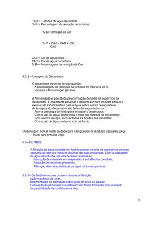 TAD = Turbidez de água decantada
% Rt = Percentagem de remoção de turbidez.
% de Remoção de Cor
% Rt = CAB - CAD X 100
CAB
CAB = Cor de água bruta
CAD = Cor de água decantada
% Rt = Percentagem de remoção de Cor.
6.5.8 Lavagem do Decantador
O decantador deve ser lavado quando:
A percentagem de remoção da turbidez for inferior á 90 %.
Inicia-se a fermentação (jacaré).
A fermentação é percebida pela formação de bolha na superfície do
decantador. É importante paralisar o decantador para limpeza porque o
excesso de lodo transfere para a água sabor e odor desagradável.
As lavagens do decantador são feitas da seguinte forma:
Abrir a descarga de fundo para esvaziar o decantador;
Com o jato de água, retirar todo o lodo das paredes do decantador;
Com escova de aço, escovar todas as bordas das canaletas;
Com o jato de água, retirar o lodo de fundo.
Observação: Tomar muito cuidado para não quebrar os módulos tubulares, peça
muito cara e muito frágil.
6.6 FILTROS
A filtração da água consiste em fazê-la passar através de substância porosas
capazes de reter ou remover algumas de suas impurezas. Com a passagem
da água através de um leito de areia verefica-se:
Remoção de materiais em suspensão e substâncias coloidais;
Redução de bactérias presentes;
Alteração das características da água inclusive químicas.
6.6.1 Os fenômenos que ocorrem durante a filtração:
Ação mecânica de coar;
Sedimentação de partículas sobre grão de areia ou carvão;
Floculação de partículas que estavam em forma formação pelo aumento
da possibilidade de contato entre elas.
12
 