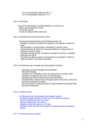 10 cm de pedregulho diâmetro 5/8 a 1 .
15 cm de pedregulho diâmetro 2 a 1
6.6.3 Fundo falso
O fundo de sustentação do material filtrante é construído de:
Bloco Leopold (tijolo de 4 furos);
Fundo tipo vigueta;
Fundo de chapa metálico perfurado.
6.6.4 Condições de funcionamento de um filtro
As causas das perturbações do leito filtrante podem ser:
Dosagem incorreta de solução de coagulante, colmatando o carvão e a
areia;
Má floculação e má decantação, colmatando o carvão e areia;
Desprendimento de bolha de ar que está dissolvido na água devido à
excessiva perda de carga;
Formação de bola de lodo, causada por dosagem incorreta, ou lavagem
defeituosa dos filtros;
Ocorrência de algas e outros microorganismos que atingem os filtros e
neles processam o seu desenvolvimento.
6.6.5 Providências para a correção das perturbações nos filtros
Aplicação correta da dosagem de coagulação;
Boa sedimentação;
Lavagem com velocidade correta, boa expansão do carvão e areia;
Lavagem da superfície da areia, com jatos de água;
Remoção das bolas de lodo através do peneiramento;
Eventualmente, pode-se fazer a lavagem química do carvão e areia com
solução de hipoclorito de sódio;
Em caso extrema substituição total do material filtrante coordenado pelo
técnico de tratamento.
6.6.6 Lavagem de filtro
Um filtro deverá sair de operação para lavagem quando:
A turbidez da água filtrada for maior que 1,0 unidade de turbidez;
Alumina residual maior que 0,18 mg/L;
Perda de carga entre 1,8 a 2,50 m;
Oxigênio consumido maior que 1,8 mg/L;
Redução menor que 90% da contagem de colônias da água bruta/água
filtrada.
6.6.7 Procedimento para Lavagem
14
 