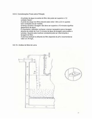 6.6.9 Considerações Finais sobre Filtração
A turbidez da água na saída do filtro não pode ser superior a 1,0
unidade Hazen;
A perda da carga nos filtros deverá estar entre 1,8m a 2,5 m quando
tiver condições de ser medido;
O tempo durante a lavagem não deve ser superior a 10 minutos significa
desperdício de água;
É importante o operador conhecer o tempo necessário para a lavagem
através da coleta de 2 em 2 minutos da água de lavagem para avaliar a
turbidez. Quando esta mantiver constante pode ser interrompida a
lavagem do filtro;
A alumina residual no efluente do filtro depende do pH e recomenda-se
valor a 0,18 mg/L.
6.6.10 Análise de Bola de Lama
17
 