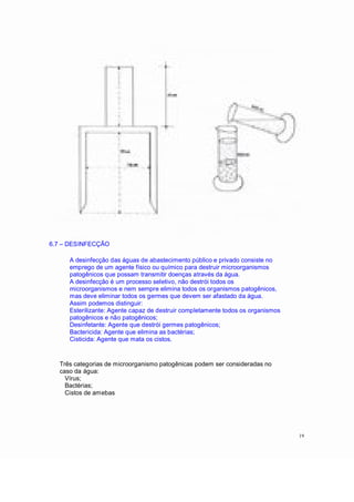 6.7 DESINFECÇÃO
A desinfecção das águas de abastecimento público e privado consiste no
emprego de um agente físico ou químico para destruir microorganismos
patogênicos que possam transmitir doenças através da água.
A desinfecção é um processo seletivo, não destrói todos os
microorganismos e nem sempre elimina todos os organismos patogênicos,
mas deve eliminar todos os germes que devem ser afastado da água.
Assim podemos distinguir:
Esterilizante: Agente capaz de destruir completamente todos os organismos
patogênicos e não patogênicos;
Desinfetante: Agente que destrói germes patogênicos;
Bactericida: Agente que elimina as bactérias;
Cisticida: Agente que mata os cistos.
Três categorias de microorganismo patogênicas podem ser consideradas no
caso da água:
Vírus;
Bactérias;
Cistos de amebas
19
 