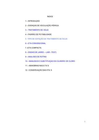 ÍNDICE
1 INTRODUÇÃO
2 DOENÇAS DE VEICULAÇÃO HÍDRICA
3 TRATAMENTO DE ÁGUA
4 PADRÃO DE POTABILIDADE
5 - TIPO DE ESTAÇÃO DE TRATAMENTO DE ÁGUA
6 ETA CONVENCIONAL
7 ETA COMPACTA
8 ENSAIO DE JARRO (JAR TEST)
9 ANALISES DE ROTINA
10 MANUSEIO E SUBSTITUIÇAO DO CILINDRO DE CLORO
11 MANOBRAS NAS E TA´S
12 - CONSERVAÇÃO DAS ETA´ S
2
 