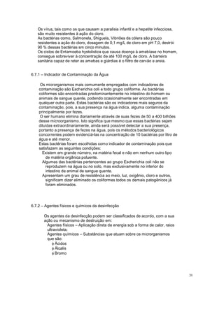 Os vírus, tais como os que causam a paralisia infantil e a hepatite infecciosa,
são muito resistentes à ação do cloro.
As bactérias como, Salmonela, Shiguela, Vibriões da cólera são pouco
resistentes a ação do cloro, dosagem de 0,1 mg/L de cloro em pH 7,0, destrói
90 % dessas bactérias sm cinco minutos.
Os cistos de Entamoeba hystolistica que causa doença à amebíase no homem,
consegue sobreviver à concentração de até 100 mg/L de cloro. A barreira
sanitária capaz de reter as amebas e giárdias é o filtro de carvão e areia.
6.7.1 Indicador de Contaminação da Água
Os microrganismos mais comumente empregados com indicadores de
contaminação são Escherichia coli e todo grupo coliforme. As bactérias
coliformes são encontradas predominantemente no intestino do homem ou
animais de sangue quente, podendo ocasionalmente ser encontradas em
qualquer outra parte. Estas bactérias são os indicadores mais seguros da
contaminação, pois, a sua presença na água indica, alguma contaminação
principalmente por fezes.
O ser humano elimina diariamente através de suas fezes de 50 a 400 bilhões
desse microorganismo. Isto significa que mesmo que essas bactérias sejam
diluídas extraordinariamente, ainda será possível detectar a sua presença,
portanto a presença de fezes na água, pois os métodos bacteriológicos
concorrentes podem evidenciá-las na concentração de 10 bactérias por litro de
água e até menor.
Estas bactérias foram escolhidas como indicador de contaminação pois que
satisfazem as seguintes condições:
Existem em grande número, na matéria fecal e não em nenhum outro tipo
de matéria orgânica poluente.
Algumas das bactérias pertencentes ao grupo Escherichia coli não se
reproduzem na água ou no solo, mas exclusivamente no interior do
intestino de animal de sangue quente.
Apresentam um grau de resistência ao meio, luz, oxigênio, cloro e outros,
significam dizer eliminado os coliformes todos os demais patogênicos já
foram eliminados.
6.7.2 Agentes físicos e químicos da desinfecção
Os agentes da desinfecção podem ser classificados de acordo, com a sua
ação ou mecanismo de destruição em:
Agentes físicos Aplicação direta de energia sob a forma de calor, raios
ultravioleta;
Agentes químicos Substâncias que atuam sobre os microrganismos
que são:
f Ácidos
f Álcalis
f Bromo
20
 