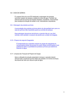 6.8 - CASA DE QUÍMICA
É o espaço físico de uma ETA destinado a estocagem de produtos
químicos, preparo de solução e análise de rotina da água. Também faz
parte da casa de química as bombas dosadora, cloradores, moto bombas
para recalque de solução de sulfato e cal, misturadores e sopradores.
6.9 Estocagem de produtos químicos
A acomodação dos produtos químicos dentro do almoxarifado bem como na
casa de química é tão importante quanto ao controle de estoque.
Essa estocagem deverá ser de tal forma, a permitir não só o seu fácil
controle, como também o consumo de acordo com a ordem de chegada.
6.10 Preparo de carga de Coagulante
É fundamental que o operador prepare as cargas de coagulante em
concentrações exatas isto porque só a partir dessa concentrações é que
poderemos saber a quantidade de produtos químicos que estaremos
dosando na água.
6.11 - Limpeza dos Tanques de Preparo de Cargas
Após a utilização da solução preparada no tanque o operador deverá
remover todo o insolúvel que fica retido nas paredes e no fundo do tanque.
Isto deverá ser feito com escova e jato de água.
24
 