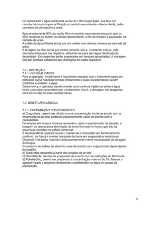Do decantador a água clarificada vai ter ao Filtro Dupla Ação, que tem por
características principais a filtração no sentido ascendente e descendente, pelas
camadas de pedregulho e areia.
Aproximadamente 80% da vazão filtra no sentido ascendente enquanto que os
20% restantes se fazem no sentido descendente, a fim de impedir a separação da
camada de areia.
A coleta de água filtrada se faz por um coletor com drenos, imersos na camada de
areia.
A lavagem do filtro se faz por contra corrente, isto é, invertendo o fluxo, pela
manobra adequada dos registros, utilizando-se para isso água clarificada do
decantador. Os reagentes serão preparados em tanques apropriados. A dosagem
fará por bombas dosadoras tipo diafragma de vazão regulável.
7.2 - OPERAÇÃO
7.2.1- GENERALIDADES
Para a operação, inicialmente é importante ressaltar que o tratamento opera um
elemento que a natureza fornece diretamente e cujas características variam
conforme a ocasião: a água.
Desta forma, o operador deverá manter uma contínua vigilância sobre a água
bruta, pois esta comandará todo o tratamento, isto é, a dosagem dos reagentes,
será em função de suas características.
7.3- DIRETRIZES BÁSICAS
7.3.1- PREPARAÇÃO DOS REAGENTES
a) Coagulante :deverá ser diluído a uma concentração inicial de acordo com a
encontrada no jar test, podendo posteriormente variar de acordo com a
necessidade.
De tempos em tempos torna-se necessário, após o esgotamento da solução, a
lavagem do tanque para eliminação da borra formada no fundo, que são as
impurezas contidas no sulfato comercial.
É recomendável (quando houver), manter-se o misturador em funcionamento
contínuo, de forma a manter boa parte da borra em suspensão e enviá-la ao
Dispersor Hidráulico havendo consequentemente menor necessidade de lavagem
do tanque.
O consumo de sulfato de alumínio varia de acordo com a água bruta, dependendo
da ocasião.
b) Álcali será preparado a partir dos ensaios de jar test
c) Desinfetante, deverá ser preparado de acordo com as instruções do fabricante.
d) Polieletrólito, deverá ser preparado a concentração máxima de 1%. Manter o
agitador ligado e adicionar lentamente o polieletrólito na água do tanque de
preparação.
26
 