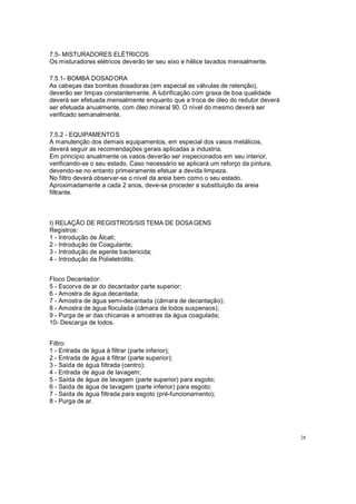 7.5- MISTURADORES ELÉTRICOS
Os misturadores elétricos deverão ter seu eixo e hélice lavados mensalmente.
7.5.1- BOMBA DOSADORA
As cabeças das bombas dosadoras (em especial as válvulas de retenção),
deverão ser limpas constantemente. A lubrificação com graxa de boa qualidade
deverá ser efetuada mensalmente enquanto que a troca de óleo do redutor deverá
ser efetuada anualmente, com óleo mineral 90. O nível do mesmo deverá ser
verificado semanalmente.
7.5.2 - EQUIPAMENTOS
A manutenção dos demais equipamentos, em especial dos vasos metálicos,
deverá seguir as recomendações gerais aplicadas a industria.
Em princípio anualmente os vasos deverão ser inspecionados em seu interior,
verificando-se o seu estado. Caso necessário se aplicará um reforço da pintura,
devendo-se no entanto primeiramente efetuar a devida limpeza.
No filtro deverá observar-se o nível da areia bem como o seu estado.
Aproximadamente a cada 2 anos, deve-se proceder a substituição da areia
filtrante.
I) RELAÇÃO DE REGISTROS/SIS TEMA DE DOSAGENS
Registros:
1 - Introdução de Álcali;
2 - Introdução de Coagulante;
3 - Introdução de agente bactericida;
4 - Introdução de Polieletrólito.
Floco Decantador:
5 - Escorva de ar do decantador parte superior;
6 - Amostra de água decantada;
7 - Amostra de água semi-decantada (câmara de decantação);
8 - Amostra de água floculada (câmara de lodos suspensos);
9 - Purga de ar das chicanas e amostras da água coagulada;
10- Descarga de lodos.
Filtro:
1 - Entrada de água à filtrar (parte inferior);
2 - Entrada de água à filtrar (parte superior);
3 - Saída de água filtrada (centro);
4 - Entrada de água de lavagem;
5 - Saída de água de lavagem (parte superior) para esgoto;
6 - Saída de água de lavagem (parte inferior) para esgoto;
7 - Saída de água filtrada para esgoto (pré-funcionamento);
8 - Purga de ar.
28
 