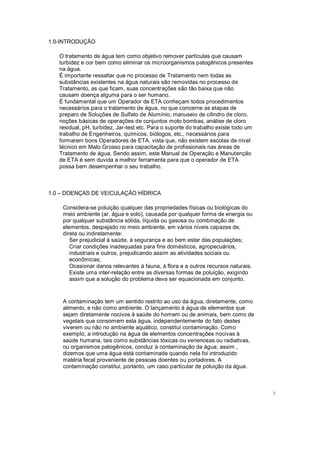 1.0-INTRODUÇÃO
O tratamento de água tem como objetivo remover partículas que causam
turbidez e cor bem como eliminar os microorganismos patogênicos presentes
na água.
É importante ressaltar que no processo de Tratamento nem todas as
substâncias existentes na água naturais são removidas no processo de
Tratamento, as que ficam, suas concentrações são tão baixa que não
causam doença alguma para o ser humano.
É fundamental que um Operador de ETA conheçam todos procedimentos
necessários para o tratamento de água, no que concerne as etapas de
preparo de Soluções de Sulfato de Alumínio, manuseio de cilindro de cloro,
noções básicas de operações de conjuntos moto bombas, análise de cloro
residual, pH, turbidez, Jar-test etc. Para o suporte do trabalho existe todo um
trabalho de Engenheiros, químicos, biólogos, etc., necessários para
formarem bons Operadores de ETA, vista que, não existem escolas de nível
técnico em Mato Grosso para capacitação de profissionais nas áreas de
Tratamento de água. Sendo assim, este Manual de Operação e Manutenção
de ETA é sem duvida a melhor ferramenta para que o operador de ETA
possa bem desempenhar o seu trabalho.
1.0 DOENÇAS DE VEICULAÇÃO HÍDRICA
Considera-se poluição qualquer das propriedades físicas ou biológicas do
meio ambiente (ar, água e solo), causada por qualquer forma de energia ou
por qualquer substância sólida, líquida ou gasosa ou combinação de
elementos, despejado no meio ambiente, em vários níveis capazes de,
direta ou indiretamente:
Ser prejudicial à saúde, à segurança e ao bem estar das populações;
Criar condições inadequadas para fins domésticos, agropecuários,
industriais e outros, prejudicando assim as atividades sociais ou
econômicas;
Ocasionar danos relevantes à fauna, à flora e a outros recursos naturais.
Existe uma inter-relação entre as diversas formas de poluição, exigindo
assim que a solução do problema deva ser equacionada em conjunto.
A contaminação tem um sentido restrito ao uso da água, diretamente, como
alimento, e não como ambiente. O lançamento à água de elementos que
sejam diretamente nocivos à saúde do homem ou de animais, bem como de
vegetais que consomem esta água, independentemente do fato destes
viverem ou não no ambiente aquático, constitui contaminação. Como
exemplo, a introdução na água de elementos concentrações nocivas à
saúde humana, tais como substâncias tóxicas ou venenosas ou radiativas,
ou organismos patogênicos, conduz à contaminação da água; assim ,
dizemos que uma água está contaminada quando nela foi introduzido
matéria fecal proveniente de pessoas doentes ou portadores. A
contaminação constitui, portanto, um caso particular de poluição da água.
3
 