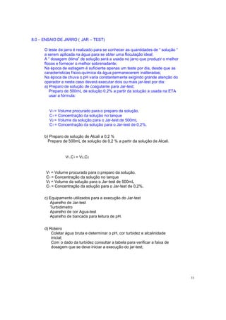 8.0 ENSAIO DE JARRO ( JAR TEST)
O teste de jarro é realizado para se conhecer as quantidades de solução
a serem aplicada na água para se obter uma floculação ideal;
A dosagem ótima de solução será a usada no jarro que produzir o melhor
flocos e fornecer o melhor sobrenadante;
Na época de estiagem é suficiente apenas um teste por dia, desde que as
características físico-química da água permanecerem inalteradas;
Na época de chuva o pH varia constantemente exigindo grande atenção do
operador e neste caso deverá executar dois ou mais jar-test por dia:
a) Preparo de solução de coagulante para Jar-test;
Preparo de 500mL de solução 0,2% a partir da solução a usada na ETA
usar a fórmula:
V1 = Volume procurado para o preparo da solução.
C1 = Concentração da solução no tanque
V2 = Volume da solução para o Jar-test de 500mL
C1 = Concentração da solução para o Jar-test de 0,2%.
b) Preparo de solução de Alcali a 0,2 %
Preparo de 500mL de solução de 0,2 % a partir da solução de Alcali.
V1.C1 = V2.C2
V1 = Volume procurado para o preparo da solução.
C1 = Concentração da solução no tanque
V2 = Volume da solução para o Jar-test de 500mL
C1 = Concentração da solução para o Jar-test de 0,2%.
c) Equipamento utilizados para a execução do Jar-test
Aparelho de Jar-test
Turbidimetro
Aparelho de cor Agua-test
Aparelho de bancada para leitura de pH.
d) Roteiro
Coletar água bruta e determinar o pH, cor turbidez e alcalinidade
inicial;
Com o dado da turbidez consultar a tabela para verificar a faixa de
dosagem que se deve iniciar a execução do jar-test;
33
 