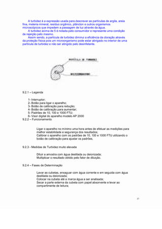 A turbidez é a expressão usada para descrever as partículas de argila, areia
fina, meteria mineral, resíduo orgânico, plâncton e outros organismos
microscópicos que impedem a passagem de luz através da água.
A turbidez acima de 5 é notada pelo consumidor e represente uma condição
de rejeição pelo mesmo.
Assim sendo, a partícula de turbidez diminui a eficiência da cloração através
da proteção física pois um microorganismo pode estar abrigado no interior de uma
partícula de turbidez e não ser atingido pelo desinfetante.
9.2.1 Legenda
1- Interruptor;
2- Botão para ligar o aparelho;
3- Botão de calibração para redução;
4- Botão de calibração para aumentar;
5- Padrões de 10, 100 e 1000 FTU;
6- Visor digital do aparelho modelo AP 2000
9.2.2 Funcionamento
Ligar o aparelho no mínimo uma hora antes de efetuar as medições para
melhor estabilidade e segurança dos resultados;
Calibrar o aparelho com os padrões de 10, 100 e 1000 FTU utilizando o
botão de calibração para ajustar os padrões.
9.2.3 - Medidas de Turbidez muito elevada
Diluir a amostra com água destilada ou deionizada;
Multiplicar o resultado obtido pelo fator de diluição.
9.2.4 Fases de Determinação
Lavar as cubetas, enxaguar com água corrente e em seguida com água
destilada ou deionizada;
Colocar na cubeta até a marca água a ser analisada;
Secar a parte externa da cubeta com papel absorvente e levar ao
compartimente de leitura;
37
 