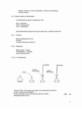 Efetuar a leitura no visor do aparelho ( a leitura é automática);
Anotar a leitura.
9.3 Determinação da Alcalinidade
A alcalinidade da água é causada por íons:
OHå = Hidróxido
HCO3 = Bicarbonato
CO3 = Carbonatos
Esta alcalinidade da água serve para reagir com o sulfato de alumínio.
9.3.1 Vidraria
Bureta graduada de 25 mL
Proveta
2 frasco erlenmyer de 250 mL
9.3.2 Reagente
Metil orange - 4 gotas
Fenolfetaleina 10 gotas
Ácido Sulfúrico N/50
14.3.3 Procedimento
Colocar 100mL da amostra sem agitar num erlenmeyer de 250 mL;
Juntar 10 gotas de fenolftaleina;
Se der coloração rósea, titular pela bureta com H2SO4
desaparecimento da cor;
N/50 até
38
 